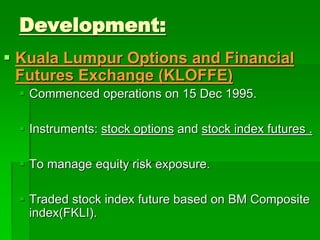 Development:
 Kuala Lumpur Options and Financial
Futures Exchange (KLOFFE)
 Commenced operations on 15 Dec 1995.
 Instruments: stock options and stock index futures .
 To manage equity risk exposure.
 Traded stock index future based on BM Composite
index(FKLI).
 