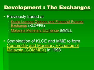  Previously traded at
 Kuala Lumpur Options and Financial Futures
Exchange (KLOFFE)
 Malaysia Monetary Exchange (MME).
 Combination of KLCE and MME to form
Commodity and Monetary Exchange of
Malaysia (COMMEX) in 1998.
Development : The Exchanges
 