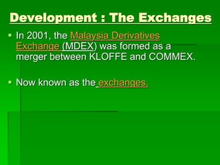  In 2001, the Malaysia Derivatives
Exchange (MDEX) was formed as a
merger between KLOFFE and COMMEX.
 Now known as the exchanges.
Development : The Exchanges
 