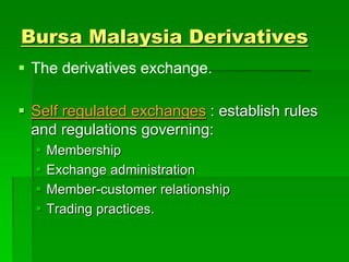 Bursa Malaysia Derivatives
 The derivatives exchange.
 Self regulated exchanges : establish rules
and regulations governing:
 Membership
 Exchange administration
 Member-customer relationship
 Trading practices.
 