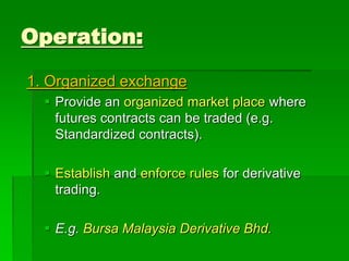 1. Organized exchange
 Provide an organized market place where
futures contracts can be traded (e.g.
Standardized contracts).
 Establish and enforce rules for derivative
trading.
 E.g. Bursa Malaysia Derivative Bhd.
Operation:
 
