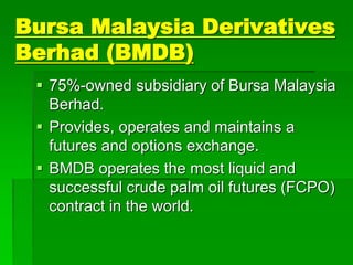 Bursa Malaysia Derivatives
Berhad (BMDB)
 75%-owned subsidiary of Bursa Malaysia
Berhad.
 Provides, operates and maintains a
futures and options exchange.
 BMDB operates the most liquid and
successful crude palm oil futures (FCPO)
contract in the world.
 