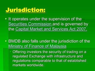 Jurisdiction:
 It operates under the supervision of the
Securities Commission and is governed by
the Capital Market and Services Act 2007.
 BMDB also falls under the jurisdiction of the
Ministry of Finance of Malaysia
 Offering investors the security of trading on a
regulated Exchange with infrastructure and
regulations comparable to that of established
markets worldwide.
 
