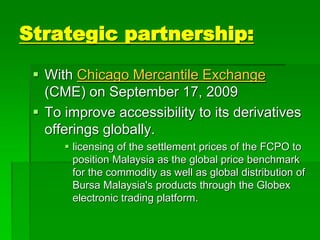 Strategic partnership:
 With Chicago Mercantile Exchange
(CME) on September 17, 2009
 To improve accessibility to its derivatives
offerings globally.
 licensing of the settlement prices of the FCPO to
position Malaysia as the global price benchmark
for the commodity as well as global distribution of
Bursa Malaysia's products through the Globex
electronic trading platform.
 
