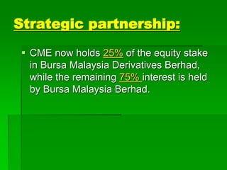 Strategic partnership:
 CME now holds 25% of the equity stake
in Bursa Malaysia Derivatives Berhad,
while the remaining 75% interest is held
by Bursa Malaysia Berhad.
 