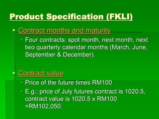 Product Specification (FKLI)
 Contract months and maturity
 Four contracts: spot month, next month, next
two quarterly calendar months (March, June,
September & December).
 Contract value
 Price of the future times RM100
 E.g.: price of July futures contract is 1020.5,
contract value is 1020.5 x RM100
=RM102,050.
 