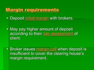 Margin requirements
 Deposit initial margin with brokers.
 May pay higher amount of deposit
according to their risk assessment of
client.
 Broker issues margin call when deposit is
insufficient to cover the clearing house’s
margin requirement.
 