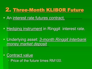 2. Three-Month KLIBOR Future
 An interest rate futures contract.
 Hedging instrument in Ringgit interest rate.
 Underlying asset: 3-month Ringgit Interbank
money market deposit
 Contract value
 Price of the future times RM100.
 