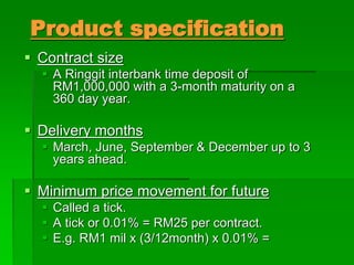 Product specification
 Contract size
 A Ringgit interbank time deposit of
RM1,000,000 with a 3-month maturity on a
360 day year.
 Delivery months
 March, June, September & December up to 3
years ahead.
 Minimum price movement for future
 Called a tick.
 A tick or 0.01% = RM25 per contract.
 E.g. RM1 mil x (3/12month) x 0.01% =
 