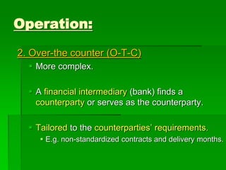 2. Over-the counter (O-T-C)
 More complex.
 A financial intermediary (bank) finds a
counterparty or serves as the counterparty.
 Tailored to the counterparties’ requirements.
 E.g. non-standardized contracts and delivery months.
Operation:
 