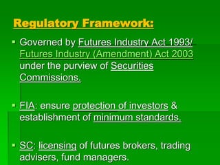 Regulatory Framework:
 Governed by Futures Industry Act 1993/
Futures Industry (Amendment) Act 2003
under the purview of Securities
Commissions.
 FIA: ensure protection of investors &
establishment of minimum standards.
 SC: licensing of futures brokers, trading
advisers, fund managers.
 
