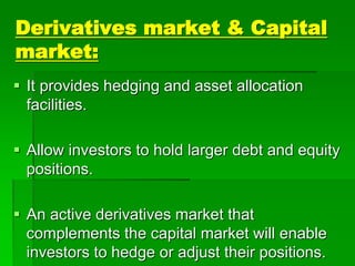 Derivatives market & Capital
market:
 It provides hedging and asset allocation
facilities.
 Allow investors to hold larger debt and equity
positions.
 An active derivatives market that
complements the capital market will enable
investors to hedge or adjust their positions.
 