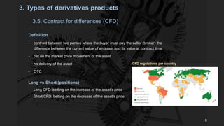 Definition
- contract between two parties where the buyer must pay the seller (broker) the
difference between the current value of an asset and its value at contract time.
- bet on the market price movement of the asset
- no delivery of the asset
- OTC
3.5. Contract for differences (CFD)
3. Types of derivatives products
Long vs Short (positions)
- Long CFD: betting on the increase of the asset’s price
- Short CFD: betting on the decrease of the asset’s price
CFD regulations per country
8
 