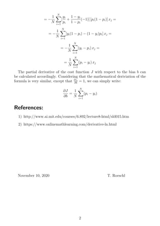 = −
1
N
N
i=1
[
yi
pi
+
1 − yi
1 − pi
(−1)] [pi(1 − pi)] xj =
= −
1
N
N
i=1
[yi(1 − pi) − (1 − yi)pi] xj =
= −
1
N
N
i=1
(yi − pi) xj =
=
1
N
N
i=1
(pi − yi) xj
The partial derivative of the cost function J with respect to the bias b can
be calculated accordingly. Considering that the mathematical deriviation of the
formula is very similar, except that ∂zi
∂b = 1, we can simply write:
∂J
∂b
=
1
N
N
i=1
(pi − yi)
References:
1) http://www.ai.mit.edu/courses/6.892/lecture8-html/sld015.htm
2) https://www.onlinemathlearning.com/derivative-ln.html
November 10, 2020 T. Roeschl
2
 