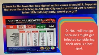 A. Yes, I will go
because she might
get offended if I
won’t.
B. No I will not go
because my father
will be mad at me.
C. Yes, I will go
because I will be
following the health
protocols.
D. No, I will not go
because I might get
infected considering
their area is a hot
spot.
 