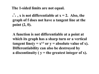 The 1-sided limits are not equal.
∴, x is not differentiable at x = 2. Also, the
graph of f does not have a tangent line at the
point (2, 0).
A function is not differentiable at a point at
which its graph has a sharp turn or a vertical
tangent line(y = x1/3
or y = absolute value of x).
Differentiability can also be destroyed by
a discontinuity ( y = the greatest integer of x).
 