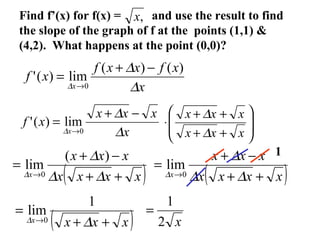 Find f’(x) for f(x) = and use the result to find
the slope of the graph of f at the points (1,1) &
(4,2). What happens at the point (0,0)?
,x
x
xfxxf
xf
x ∆
∆
∆
)()(
lim)('
0
−+
=
→
x
xxx
xf
x ∆
∆
∆
−+
=
→0
lim)(' 







++
++
⋅
xxx
xxx
∆
∆
( )xxxx
xxx
x ++
−+
=
→ ∆∆
∆
∆
)(
lim
0 ( )xxxx
xxx
x ++
−+
=
→ ∆∆
∆
∆ 0
lim
1
( )xxxx ++
=
→ ∆∆
1
lim
0 x2
1
=
 