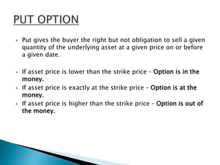  Put gives the buyer the right but not obligation to sell a given
quantity of the underlying asset at a given price on or before
a given date.
 If asset price is lower than the strike price – Option is in the
money.
 If asset price is exactly at the strike price – Option is at the
money.
 If asset price is higher than the strike price – Option is out of
the money.
 