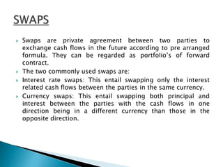  Swaps are private agreement between two parties to
exchange cash flows in the future according to pre arranged
formula. They can be regarded as portfolio’s of forward
contract.
 The two commonly used swaps are:
 Interest rate swaps: This entail swapping only the interest
related cash flows between the parties in the same currency.
 Currency swaps: This entail swapping both principal and
interest between the parties with the cash flows in one
direction being in a different currency than those in the
opposite direction.
 