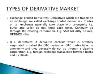  Exchange Traded Derivatives: Derivatives which are traded on
an exchange are called exchange traded derivatives. Trades
on an exchange generally take place with anonymity i.e.
buyer and seller do not know each other. Generally go
through the clearing corporation. E.g. S&PCNX nifty futures,
OPTINDX nifty.
 OTC Derivatives: A derivative contract which is privately
negotiated is called the OTC derivative. OTC trades have no
anonymity and they generally do not go through a clearing
corporation. E.g. foreign exchange transaction between banks
and its cliants.
 