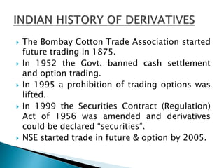  The Bombay Cotton Trade Association started
future trading in 1875.
 In 1952 the Govt. banned cash settlement
and option trading.
 In 1995 a prohibition of trading options was
lifted.
 In 1999 the Securities Contract (Regulation)
Act of 1956 was amended and derivatives
could be declared “securities”.
 NSE started trade in future & option by 2005.
 