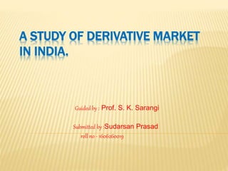 A STUDY OF DERIVATIVE MARKET
IN INDIA.
Guided by : Prof. S. K. Sarangi
Submitted by :Sudarsan Prasad
roll no - 1606260019
 