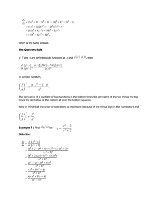 which is the same answer.
The Quotient Rule
If and are differentiable functions at and , then
In simpler notation,
The derivative of a quotient of two functions is the bottom times the derivative of the top minus the top
times the derivative of the bottom all over the bottom squared.
Keep in mind that the order of operations is important (because of the minus sign in the numerator) and
Example 7 : Find for
Solution:
 