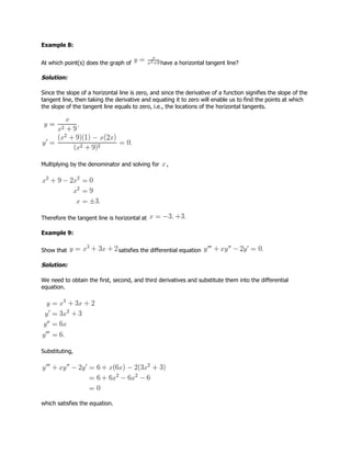Example 8:
At which point(s) does the graph of have a horizontal tangent line?
Solution:
Since the slope of a horizontal line is zero, and since the derivative of a function signifies the slope of the
tangent line, then taking the derivative and equating it to zero will enable us to find the points at which
the slope of the tangent line equals to zero, i.e., the locations of the horizontal tangents.
Multiplying by the denominator and solving for ,
Therefore the tangent line is horizontal at
Example 9:
Show that satisfies the differential equation
Solution:
We need to obtain the first, second, and third derivatives and substitute them into the differential
equation.
Substituting,
which satisfies the equation.
 