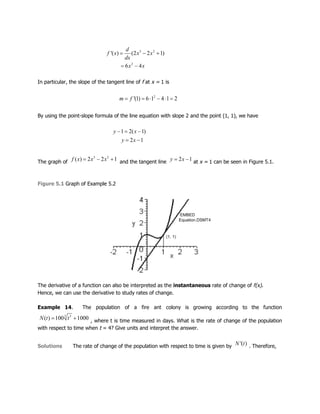 In particular, the slope of the tangent line of f at x = 1 is
By using the point-slope formula of the line equation with slope 2 and the point (1, 1), we have
The graph of and the tangent line at x = 1 can be seen in Figure 5.1.
Figure 5.1 Graph of Example 5.2
The derivative of a function can also be interpreted as the instantaneous rate of change of f(x).
Hence, we can use the derivative to study rates of change.
Example 14. The population of a fire ant colony is growing according to the function
, where t is time measured in days. What is the rate of change of the population
with respect to time when t = 4? Give units and interpret the answer.
Solutions The rate of change of the population with respect to time is given by . Therefore,
 