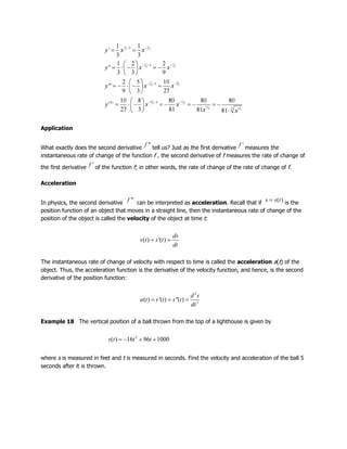 Application
What exactly does the second derivative tell us? Just as the first derivative measures the
instantaneous rate of change of the function f , the second derivative of f measures the rate of change of
the first derivative of the function f; in other words, the rate of change of the rate of change of f.
Acceleration
In physics, the second derivative can be interpreted as acceleration. Recall that if is the
position function of an object that moves in a straight line, then the instantaneous rate of change of the
position of the object is called the velocity of the object at time t:
The instantaneous rate of change of velocity with respect to time is called the acceleration a(t) of the
object. Thus, the acceleration function is the derivative of the velocity function, and hence, is the second
derivative of the position function:
Example 18 The vertical position of a ball thrown from the top of a lighthouse is given by
where s is measured in feet and t is measured in seconds. Find the velocity and acceleration of the ball 5
seconds after it is thrown.
 