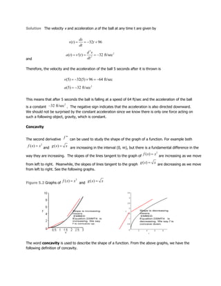 Solution The velocity v and acceleration a of the ball at any time t are given by
and
Therefore, the velocity and the acceleration of the ball 5 seconds after it is thrown is
This means that after 5 seconds the ball is falling at a speed of 64 ft/sec and the acceleration of the ball
is a constant . The negative sign indicates that the acceleration is also directed downward.
We should not be surprised by the constant acceleration since we know there is only one force acting on
such a following object, gravity, which is constant.
Concavity
The second derivative can be used to study the shape of the graph of a function. For example both
and are increasing in the interval (0, ∞), but there is a fundamental difference in the
way they are increasing. The slopes of the lines tangent to the graph of are increasing as we move
from left to right. Meanwhile, the slopes of lines tangent to the graph are decreasing as we move
from left to right. See the following graphs.
Figure 5.2 Graphs of and
The word concavity is used to describe the shape of a function. From the above graphs, we have the
following definition of concavity.
 