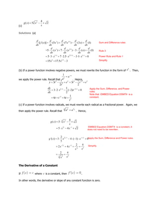 (c)
Solutions (a)
(b) If a power function involves negative powers, we must rewrite the function in the form of . Then,
we apply the power rule. Recall that . Hence,
(c) If a power function involves radicals, we must rewrite each radical as a fractional power. Again, we
then apply the power rule. Recall that . Hence,
The Derivative of a Constant
If where is a constant, then .
In other words, the derivative or slope of any constant function is zero.
 