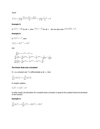 Proof:
Example 2:
If for all , then for all . We can also write .
Example 3:
If , then
and
The Power Rule and a Constant
If is a constant and is differentiable at all , then
In simpler notation,
In other words, the derivative of a constant times a function is equal to the constant times the derivative
of the function.
Example 4:
 