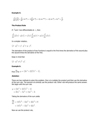 Example 5:
The Product Rule
If and are differentiable at , then
In a simpler notation,
The derivative of the product of two functions is equal to the first times the derivative of the second plus
the second times the derivative of the first.
Keep in mind that
Example 6:
Find for
Solution:
There are two methods to solve this problem. One is to multiply the product and then use the derivative
of the sum rule. The second is to directly use the product rule. Either rule will produce the same answer.
We begin with the sum rule.
Taking the derivative of the sum yields
Now we use the product rule,
 
