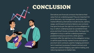 CONCLUSION
Derivatives are financial contracts that derive their
value from an underlying asset.They are important for
price discovery, risk management, and improving
market efficiency.Derivatives include futures, options,
swaps, and forward contracts.Options are contracts
that give the buyer the right but not the obligation to
buy or sell an underlying asset at a predetermined
price and time.Futures contracts offer the buyer the
obligation to buy or sell the underlying asset at a
predetermined price and time, while options
contracts offer the right but not the obligation to buy
or sell the asset.Money market futures and options
are short-term contracts used for hedging and short-
term investment purposes.Forward contracts and
swaps are used for hedging, speculative trading, and
reducing exposure to market risks.
 