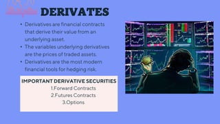 DERIVATES
• Derivatives are financial contracts
that derive their value from an
underlying asset.
• The variables underlying derivatives
are the prices of traded assets.
• Derivatives are the most modern
financial tools for hedging risk.
IMPORTANT DERIVATIVE SECURITIES
1.Forward Contracts
2.Futures Contracts
3.Options
 
