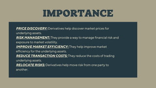 PRICE DISCOVERY: Derivatives help discover market prices for
underlying assets.
RISK MANAGEMENT: They provide a way to manage financial risk and
exposure to market volatility.
IMPROVE MARKET EFFICIENCY: They help improve market
efficiency for the underlying assets.
REDUCE TRANSACTION COSTS: They reduce the costs of trading
underlying assets.
RELOCATE RISKS: Derivatives help move risk from one party to
another.
IMPORTANCE
 
