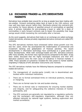 1.6 EXCHANGE-TRADED vs. OTC DERIVATIVES
    MARKETS
Derivatives have probably been around for as long as people have been trading with
one another. Forward contracting dates back at least to the 12th century, and
may well have been around before then. Merchants entered into contracts with
one another for future delivery of specified amount of commodities at specified
price. A primary motivation for pre-arranging a buyer or seller for a stock of
commodities in early forward contracts was to lessen the possibility that large
swings would inhibit marketing the commodity after a harvest.

As the word suggests, derivatives that trade on an exchange are called exchange
traded derivatives, whereas privately negotiated derivative contracts are called OTC
contracts.

The OTC derivatives markets have witnessed rather sharp growth over the
last few years, which has accompanied the modernization of commercial and
investment banking and globalisation of financial activities. The recent
developments in information technology have contributed to a great extent to
these developments. While both exchange-traded and OTC derivative contracts
offer many benefits, the former have rigid structures compared to the latter. It has
been widely discussed that the highly leveraged institutions and their OTC
derivative positions were the main cause of turbulence in financial markets in
1998. These episodes of turbulence revealed the risks posed to market stability
originating in features of OTC derivative instruments and markets.

The OTC derivatives markets have the following features compared to exchange-
traded derivatives:

1.   The management of counter-party (credit) risk is decentralized and
     located within individual institutions,

2.   There are no formal centralized limits on individual positions, leverage,
     or margining,

3.   There are no formal rules for risk and burden-sharing,

4.   There are no formal rules or mechanisms for ensuring market stability
     and integrity, and for safeguarding the collective interests of market
     participants, and

5.   The OTC contracts are generally not regulated by a regulatory authority
     and the exchange's self-regulatory organization, although they are
     affected indirectly by national legal systems, banking supervision and
     market surveillance.


                                        10
 