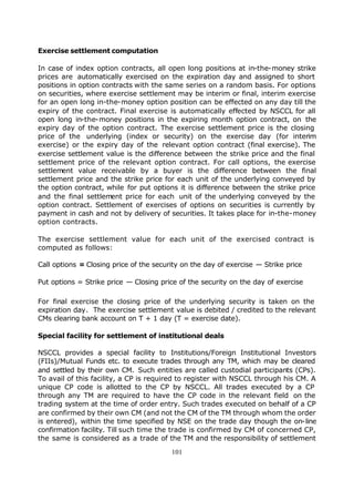 Exercise settlement computation

In case of index option contracts, all open long positions at in-the-money strike
prices are automatically exercised on the expiration day and assigned to short
positions in option contracts with the same series on a random basis. For options
on securities, where exercise settlement may be interim or final, interim exercise
for an open long in-the-money option position can be effected on any day till the
expiry of the contract. Final exercise is automatically effected by NSCCL for all
open long in-the-money positions in the expiring month option contract, on the
expiry day of the option contract. The exercise settlement price is the closing
price of the underlying (index or security) on the exercise day (for interim
exercise) or the expiry day of the relevant option contract (final exercise). The
exercise settlement value is the difference between the strike price and the final
settlement price of the relevant option contract. For call options, the exercise
settlement value receivable by a buyer is the difference between the final
settlement price and the strike price for each unit of the underlying conveyed by
the option contract, while for put options it is difference between the strike price
and the final settlement price for each unit of the underlying conveyed by the
option contract. Settlement of exercises of options on securities is currently by
payment in cash and not by delivery of securities. It takes place for in-the-money
option contracts.

The exercise settlement value for each unit of the exercised contract is
computed as follows:

Call options = Closing price of the security on the day of exercise — Strike price

Put options = Strike price — Closing price of the security on the day of exercise

For final exercise the closing price of the underlying security is taken on the
expiration day. The exercise settlement value is debited / credited to the relevant
CMs clearing bank account on T + 1 day (T = exercise date).

Special facility for settlement of institutional deals

NSCCL provides a special facility to Institutions/Foreign Institutional Investors
(FIIs)/Mutual Funds etc. to execute trades through any TM, which may be cleared
and settled by their own CM. Such entities are called custodial participants (CPs).
To avail of this facility, a CP is required to register with NSCCL through his CM. A
unique CP code is allotted to the CP by NSCCL. All trades executed by a CP
through any TM are required to have the CP code in the relevant field on the
trading system at the time of order entry. Such trades executed on behalf of a CP
are confirmed by their own CM (and not the CM of the TM through whom the order
is entered), within the time specified by NSE on the trade day though the on-line
confirmation facility. Till such time the trade is confirmed by CM of concerned CP,
the same is considered as a trade of the TM and the responsibility of settlement

                                         101
 
