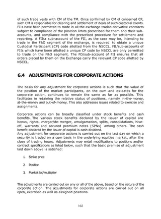 of such trade vests with CM of the TM. Once confirmed by CM of concerned CP,
such CM is responsible for clearing and settlement of deals of such custodial clients.
FIIs have been permitted to trade in all the exchange traded derivative contracts
subject to compliance of the position limits prescribed for them and their sub-
accounts, and compliance with the prescribed procedure for settlement and
reporting. A FII/a sub-account of the FII, as the case may be, intending to
trade in the F&O segment of the exchange, is required to obtain a unique
Custodial Participant (CP) code allotted from the NSCCL. FII/sub-accounts of
FIIs which have been allotted a unique CP code by NSCCL are only permitted
to trade on the F&O segment. The FD/sub-account of FII ensures that all
orders placed by them on the Exchange carry the relevant CP code allotted by
NSCCL.



6.4 ADJUSTMENTS FOR CORPORATE ACTIONS

The basis for any adjustment for corporate actions is such that the value of
the position of the market participants, on the cum and ex-dates for the
corporate action, continues to remain the same as far as possible. This
facilitates in retaining the relative status of positions, namely in-the-money,
at-the-money and out-of-money. This also addresses issues related to exercise and
assignments.

Corporate actions can be broadly classified under stock benefits and cash
benefits. The various stock benefits declared by the issuer of capital are
bonus, rights, merger/de- merger, amalgamation, splits, consolidations, hive-
off, warrants and secured premium notes (SPNs) among others. The cash
benefit declared by the issuer of capital is cash dividend.
Any adjustment for corporate actions is carried out on the last day on which a
security is traded on a cum basis in the underlying equities market, after the
close of trading hours. Adjustments may entail modifications to positions and/or
contract specifications as listed below, such that the basic premise of adjustment
laid down above is satisfied:

   1.   Strike price

   2.   Position

   3.   Market lot/multiplier


The adjustments are carried out on any or all of the above, based on the nature of the
corporate action. The adjustments for corporate actions are carried out on all
open, exercised as well as assigned positions.



                                         102
 
