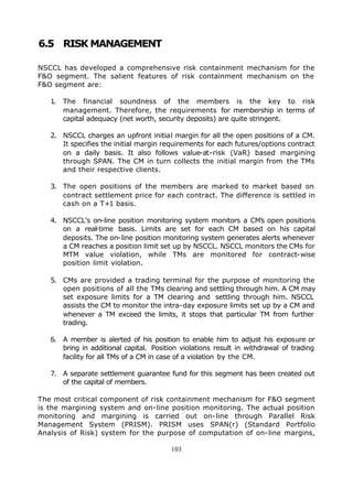6.5 RISK MANAGEMENT

NSCCL has developed a comprehensive risk containment mechanism for the
F&O segment. The salient features of risk containment mechanism on the
F&O segment are:

   1.   The financial soundness of the members is the key to risk
        management. Therefore, the requirements for membership in terms of
        capital adequacy (net worth, security deposits) are quite stringent.

   2. NSCCL charges an upfront initial margin for all the open positions of a CM.
      It specifies the initial margin requirements for each futures/options contract
      on a daily basis. It also follows value-at-risk (VaR) based margining
      through SPAN. The CM in turn collects the initial margin from the TMs
      and their respective clients.

   3. The open positions of the members are marked to market based on
      contract settlement price for each contract. The difference is settled in
      cash on a T+1 basis.

   4. NSCCL's on-line position monitoring system monitors a CM's open positions
      on a real-time basis. Limits are set for each CM based on his capital
      deposits. The on-line position monitoring system generates alerts whenever
      a CM reaches a position limit set up by NSCCL. NSCCL monitors the CMs for
      MTM value violation, while TMs are monitored for contract-wise
      position limit violation.

   5. CMs are provided a trading terminal for the purpose of monitoring the
      open positions of all the TMs clearing and settling through him. A CM may
      set exposure limits for a TM clearing and settling through him. NSCCL
      assists the CM to monitor the intra-day exposure limits set up by a CM and
      whenever a TM exceed the limits, it stops that particular TM from further
      trading.

   6. A member is alerted of his position to enable him to adjust his exposure or
      bring in additional capital. Position violations result in withdrawal of trading
      facility for all TMs of a CM in case of a violation by the CM.

   7. A separate settlement guarantee fund for this segment has been created out
      of the capital of members.

The most critical component of risk containment mechanism for F&O segment
is the margining system and on-line position monitoring. The actual position
monitoring and margining is carried out on-line through Parallel Risk
Management System (PRISM). PRISM uses SPAN(r) (Standard Portfolio
Analysis of Risk) system for the purpose of computation of on-line margins,

                                        103
 
