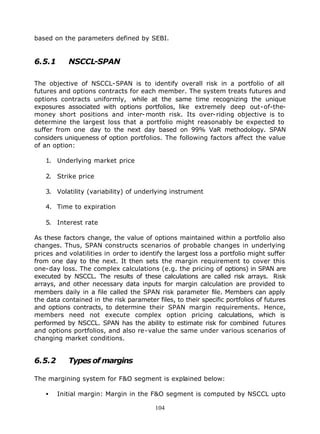 based on the parameters defined by SEBI.


6.5.1      NSCCL-SPAN

The objective of NSCCL-SPAN is to identify overall risk in a portfolio of all
futures and options contracts for each member. The system treats futures and
options contracts uniformly, while at the same time recognizing the unique
exposures associated with options portfolios, like extremely deep out-of-the-
money short positions and inter- month risk. Its over-riding objective is to
determine the largest loss that a portfolio might reasonably be expected to
suffer from one day to the next day based on 99% VaR methodology. SPAN
considers uniqueness of option portfolios. The following factors affect the value
of an option:

   1. Underlying market price

   2. Strike price

   3. Volatility (variability) of underlying instrument

   4. Time to expiration

   5. Interest rate

As these factors change, the value of options maintained within a portfolio also
changes. Thus, SPAN constructs scenarios of probable changes in underlying
prices and volatilities in order to identify the largest loss a portfolio might suffer
from one day to the next. It then sets the margin requirement to cover this
one-day loss. The complex calculations (e.g. the pricing of options) in SPAN are
executed by NSCCL. The results of these calculations are called risk arrays. Risk
arrays, and other necessary data inputs for margin calculation are provided to
members daily in a file called the SPAN risk parameter file. Members can apply
the data contained in the risk parameter files, to their specific portfolios of futures
and options contracts, to determine their SPAN margin requirements. Hence,
members need not execute complex option pricing calculations, which is
performed by NSCCL. SPAN has the ability to estimate risk for combined futures
and options portfolios, and also re-value the same under various scenarios of
changing market conditions.


6.5.2      Types of margins

The margining system for F&O segment is explained below:

   •    Initial margin: Margin in the F&O segment is computed by NSCCL upto

                                         104
 