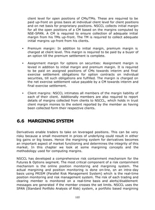 client level for open positions of CMs/TMs. These are required to be
       paid up-front on gross basis at individual client level for client positions
       and on net basis for proprietary positions. NSCCL collects initial margin
       for all the open positions of a CM based on the margins computed by
       NSE-SPAN. A CM is required to ensure collection of adequate initial
       margin from his TMs up-front. The TM is required to collect adequate
       initial margins up-front from his clients.

   •   Premium margin: In addition to initial margin, premium margin is
       charged at client level. This margin is required to be paid by a buyer of
       an option till the premium settlement is complete.

   •   Assignment margin for options on securities: Assignment margin is
       levied in addition to initial margin and premium margin. It is required
       to be paid on assigned positions of CMs towards interim and final
       exercise settlement obligations for option contracts on individual
       securities, till such obligations are fulfilled. The margin is charged on
       the net exercise settlement value payable by a CM towards interim and
       final exercise settlement.

   •   Client margins: NSCCL intimates all members of the margin liability of
       each of their client. Additionally members are also required to report
       details of margins collected from clients to NSCCL, which holds in trust
       client margin monies to the extent reported by the member as having
       been collected form their respective clients.



6.6 MARGINING SYSTEM

Derivatives enable traders to take on leveraged positions. This can be very
risky because a small movement in prices of underlying could result in either
big gains or big losses. Hence the margining system for derivatives becomes
an important aspect of market functioning and determines the integrity of this
market. In this chapter we look at some margining concepts and the
methodology used for computing margins.

NSCCL has developed a comprehensive risk containment mechanism for the
Futures & Options segment. The most critical component of a risk containment
mechanism is the online position monitoring and margining system. The
actual margining and position monitoring is done on-line, on an intra-day
basis using PRISM (Parallel Risk Management System) which is the real-time
position monitoring and risk management system. The risk of each trading and
clearing member is monitored on a real-time basis and alerts/disablement
messages are generated if the member crosses the set limits. NSCCL uses the
SPAN (Standard Portfolio Analysis of Risk) system, a portfolio based margining

                                       105
 