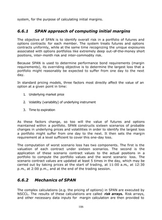 system, for the purpose of calculating initial margins.


6.6.1       SPAN approach of computing initial margins

The objective of SPAN is to identify overall risk in a portfolio of futures and
options contracts for each member. The system treats futures and options
contracts uniformly, while at the same time recognizing the unique exposures
associated with options portfolios like extremely deep out-of-the-money short
positions, inter- month risk and inter-commodity risk.

Because SPAN is used to determine performance bond requirements (margin
requirements), its overriding objective is to determine the largest loss that a
portfolio might reasonably be expected to suffer from one day to the next
day.

In standard pricing models, three factors most directly affect the value of an
option at a given point in time:

   1.   Underlying market price

   2.   Volatility (variability) of underlying instrument

   3. Time to expiration


As these factors change, so too will the value of futures and options
maintained within a portfolio. SPAN constructs sixteen scenarios of probable
changes in underlying prices and volatilities in order to identify the largest loss
a portfolio might suffer from one day to the next. It then sets the margin
requirement at a level sufficient to cover this one-day loss.

The computation of worst scenario loss has two components. The first is the
valuation of each contract under sixteen scenarios. The second is the
application of these scenario contract values to the actual positions in a
portfolio to compute the portfolio values and the worst scenario loss. The
scenario contract values are updated at least 5 times in the day, which may be
carried out by taking prices at the start of trading, at 11:00 a.m at 12:30
                                                                    .,
p.m., at 2:00 p.m., and at the end of the trading session.


6.6.2       Mechanics of SPAN

The complex calculations (e.g. the pricing of options) in SPAN are executed by
NSCCL. The results of these calculations are called risk arrays. Risk arrays,
and other necessary data inputs for margin calculation are then provided to

                                            106
 