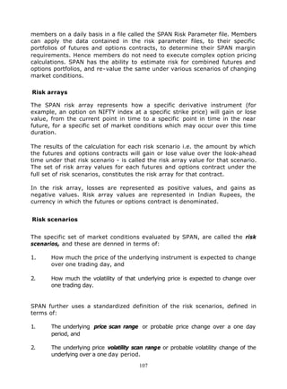 members on a daily basis in a file called the SPAN Risk Parameter file. Members
can apply the data contained in the risk parameter files, to their specific
portfolios of futures and options contracts, to determine their SPAN margin
requirements. Hence members do not need to execute complex option pricing
calculations. SPAN has the ability to estimate risk for combined futures and
options portfolios, and re-value the same under various scenarios of changing
market conditions.


Risk arrays

The SPAN risk array represents how a specific derivative instrument (for
example, an option on NIFTY index at a specific strike price) will gain or lose
value, from the current point in time to a specific point in time in the near
future, for a specific set of market conditions which may occur over this time
duration.

The results of the calculation for each risk scenario i.e. the amount by which
the futures and options contracts will gain or lose value over the look-ahead
time under that risk scenario - is called the risk array value for that scenario.
The set of risk array values for each futures and options contract under the
full set of risk scenarios, constitutes the risk array for that contract.

In the risk array, losses are represented as positive values, and gains as
negative values. Risk array values are represented in Indian Rupees, the
currency in which the futures or options contract is denominated.


Risk scenarios


The specific set of market conditions evaluated by SPAN, are called the risk
scenarios, and these are denned in terms of:

1.     How much the price of the underlying instrument is expected to change
       over one trading day, and

2.     How much the volatility of that underlying price is expected to change over
       one trading day.


SPAN further uses a standardized definition of the risk scenarios, defined in
terms of:

1.     The underlying price scan range or probable price change over a one day
       period, and

2.     The underlying price volatility scan range or probable volatility change of the
       underlying over a one day period.

                                        107
 