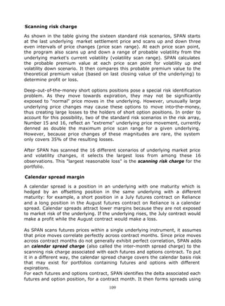 Scanning risk charge

As shown in the table giving the sixteen standard risk scenarios, SPAN starts
at the last underlying market settlement price and scans up and down three
even intervals of price changes (price scan range). At each price scan point,
the program also scans up and down a range of probable volatility from the
underlying market's current volatility (volatility scan range). SPAN calculates
the probable premium value at each price scan point for volatility up and
volatility down scenario. It then compares this probable premium value to the
theoretical premium value (based on last closing value of the underlying) to
determine profit or loss.

Deep-out-of-the-money short options positions pose a special risk identification
problem. As they move towards expiration, they may not be significantly
exposed to "normal" price moves in the underlying. However, unusually large
underlying price changes may cause these options to move into-the-money,
thus creating large losses to the holders of short option positions. In order to
account for this possibility, two of the standard risk scenarios in the risk array,
Number 15 and 16, reflect an "extreme" underlying price movement, currently
denned as double the maximum price scan range for a given underlying.
However, because price changes of these magnitudes are rare, the system
only covers 35% of the resulting losses.

After SPAN has scanned the 16 different scenarios of underlying market price
and volatility changes, it selects the largest loss from among these 16
observations. This "largest reasonable loss" is the scanning risk charge for the
portfolio.

Calendar spread margin

A calendar spread is a position in an underlying with one maturity which is
hedged by an offsetting position in the same underlying with a different
maturity: for example, a short position in a July futures contract on Reliance
and a long position in the August futures contract on Reliance is a calendar
spread. Calendar spreads attract lower margins because they are not exposed
to market risk of the underlying. If the underlying rises, the July contract would
make a profit while the August contract would make a loss.

As SPAN scans futures prices within a single underlying instrument, it assumes
that price moves correlate perfectly across contract months. Since price moves
across contract months do not generally exhibit perfect correlation, SPAN adds
an calendar spread charge (also called the inter-month spread charge) to the
scanning risk charge associated with each futures and options contract. To put
it in a different way, the calendar spread charge covers the calendar basis risk
that may exist for portfolios containing futures and options with different
expirations.
For each futures and options contract, SPAN identifies the delta associated each
futures and option position, for a contract month. It then forms spreads using
                                       109
 