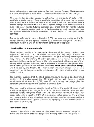 these deltas across contract months. For each spread formed, SPAN assesses
a specific charge per spread which constitutes the calendar spread charge.

The margin for calendar spread is calculated on the basis of delta of the
portfolio in each month. Thus a portfolio consisting of a near month option
with a delta of 100 and a far month option with a delta of 100 would bear a
spread charge equivalent to the calendar spread charge for a portfolio which is
long 100 near month futures contract and short 100 far month futures
contract. A calendar spread position on Exchange traded equity derivatives may
be granted calendar spread treatment till the expiry of the near month
contract.

Margin on calendar spreads is levied at 0.5% per month of spread on the far
month contract of the spread subject to a minimum margin of 1% and a
maximum margin of 3% on the far month contract of the spread.


Short option minimum margin

Short options positions in extremely deep-out-of-the-money strikes may
appear to have little or no risk across the entire scanning range. However, in
the event that underlying market conditions change sufficiently, these options
may move into-the-money, thereby generating large losses for the short
positions in these options. To cover the risks associated with deep-out-of-the-
money short options positions, SPAN assesses a minimum margin for each
short option position in the portfolio called the short option minimum charge,
which is set by the NSCCL. The short option minimum charge serves as a
minimum charge towards margin requirements for each short position in an
option contract.

For example, suppose that the short option minimum charge is Rs.50 per short
position. A portfolio containing 20 short options will have a margin
requirement of at least Rs. 1,000, even if the scanning risk charge plus the
calendar spread charge on the position is only Rs. 500.

The short option minimum margin equal to 3% of the notional value of all
short index options is charged if sum of the worst scenario loss and the
calendar spread margin is lower than the short option minimum margin. For
stock options it is equal to 7.5% of the notional value based on the previous
days closing value of the underlying stock. Notional value of option positions is
calculated on the short option positions by applying the last closing price of
the relevant underlying.


Net option value

The net option value is calculated as the c urrent market value of the option
times the number of option units (positive for long options and negative for


                                      110
 