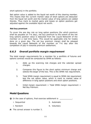 short options) in the portfolio.

Net option value is added to the liquid net worth of the clearing member.
This means that the current market value of short options are deducted
from the liquid net worth and the market value of long options are added
thereto. Thus mark to market gains and losses on option positions get
adjusted against the available liquid net worth.


Net buy premium

To cover the one day risk on long option positions (for which premium
shall be payable on T+ day), net buy premium to the extent of the net
                       1
long options position value is deducted from the Liquid Networth of the
member on a real time basis. This would be applicable only for trades
done on a given day. The net buy premium margin shall be released
towards the Liquid Networth of the member on T+ day after the
                                                       1
completion of pay-in towards premium settlement.


6.6.3        Overall portfolio margin requirement

The total margin requirements for a member for a portfolio of futures and
options contract would be computed by SPAN as follows:

        1.     Adds up the scanning risk charges and the calendar spread
               charges.

        2.     Compares this figure to the short option minimum charge and
               selects the larger of the two. This is the SPAN risk requirement.

        3.     Total SPAN margin requirement is equal to SPAN risk requirement
               less the net option value, which is mark to market value of
               difference in long option positions and short option positions.

        4.     Initial margin requirement = Total SPAN margin requirement +
               Net Buy Premium.


Model Questions

Q: In the case of options, final exercise settlement is ___________.

   1. Sequential                            3. Automatic

   2. Random                                4. Voluntary

A: The correct answer is number 3.


                                      111
 