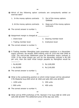 ••

Q: Which of the following option contracts are compulsorily settled on
   exercise date?

   1. In the money options contracts       3.   Out of the money options
                                                Contracts

    2. At the money options contracts      4.   Deep out of the money options
                                                contracts

A: The correct answer is number 1.

                                   ••

Q: Assignment margin is charged at ___________.

   1. Client level                         3. Clearing member level

   2. Trading member level                 4. Institution level

A: The correct answer is number 3.

                                   ••

Q: A Trading member Manojbhai took proprietary positions in a November
   expiry contract. He bought 3000 trading units at 1210 and sold 2400 at
   1220. The end-of-day settlement price for November expiry contract is
   1220. If the initial margin per unit for the November contract is R 100
                                                                      s
   per unit, then the total initial margin payable by Manojbhai would be
   ________.

   1. Rs.60,000                            3. Rs.3,00,000

   2. Rs.30,000                            4. Rs.5,40,000

A: The correct answer is number 1.

                                   ••

Q: What is the outstanding position on which initial margin will be calculated
   if Mr.Madanlal buys 800 which @ 1060 and sells 400 units @1055?

   1. 1250 units                           3. 450 units

   2. 800 units                            4. 400 units

A: The correct answer is number 4.

                                   ••

Q: What will be MTM profit/loss of Mr. Ramesh if he buys 800 @ 1040 and
   sells 600 @1045? The settlement price of the day was 1035.


                                     112
 