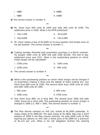 1 -4000
   .                                        3. +6000

  2 -6000
   .                                        4. +2000

A: The correct answer is number 4.

                                     ••

Q: Mr. Amar buys 600 units @ 1040 and sells 400 units @ 1030. The
   settlement price is 1030. What is his MTM profit/loss?

   1. +Rs.7,200                             3. -Rs.6,000

   2. +Rs.8,000                             4. +Rs.6,000

A: Mr. Amar makes a loss of Rs.6000 on his buy position and breaks even on
   his sell position. The correct answer is number 3.

                                     ••

Q: Trading member Shantilal took proprietary purchase in a March contract.
   He bought 1600 units @ 1       200 and sold 1200 @1220. The end of day
   settlement price was 1221. What is the outstanding position on which
   initial margin will be calculated?

   1. 2700 units                            3. 1500 units

   2. 1200 units                            4. 400 units

A: The correct answer is number 4.

                                     ••

Q: What is the outstanding position on which initial margin will be charged if
   no proprietary trading is done and the details of client trading are: one
   client buys 800 units @ 1260. The second client buys 1000 units @ 1255
   and sells 1200 units @ 1260.

   1. 900 units                             3. 800 units

   2. 1000 units                            4. 2700 units

A: One client buys 800, he is long 800. The second buys 1000 and sells
   1200, hence he is short 200. The outstanding position on which margin is
   charged is 1000 (i.e. 800 + 200). The correct answer is number 2.

                                     ••

Q: The May futures contract on XYZ Ltd. closed at Rs.3940 yesterday. It
   closes today at Rs.3898.60. The spot closes at Rs.3800. Raju has a short
   position of 3000 in the May futures contract. He sells 2000 units of May
   expiring put options on XYZ with a strike price of Rs.3900 for a premium
   of Rs.110 per unit. What is his net obligation to/from the clearing


                                      113
 